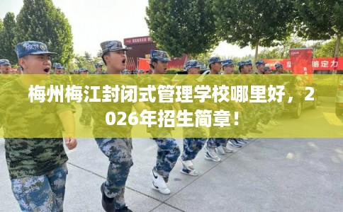 梅州梅江封闭式管理学校哪里好，2026年招生简章！