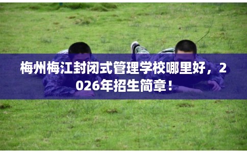 梅州梅江封闭式管理学校哪里好，2026年招生简章！