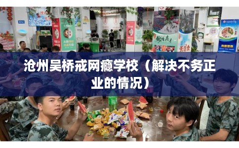 沧州吴桥戒网瘾学校（解决不务正业的情况）