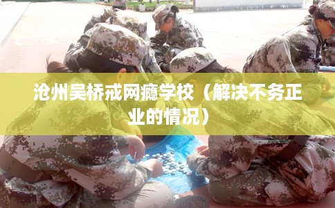 沧州吴桥戒网瘾学校（解决不务正业的情况）