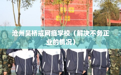 沧州吴桥戒网瘾学校（解决不务正业的情况）