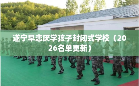遂宁早恋厌学孩子封闭式学校(2026名单更新) 遂宁早恋厌学孩子封闭式学校(2026名单更新)