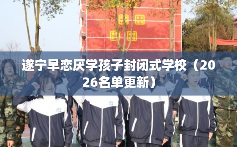 遂宁早恋厌学孩子封闭式学校(2026名单更新) 遂宁早恋厌学孩子封闭式学校(2026名单更新)