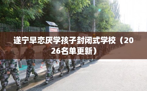 遂宁早恋厌学孩子封闭式学校(2026名单更新) 遂宁早恋厌学孩子封闭式学校(2026名单更新)