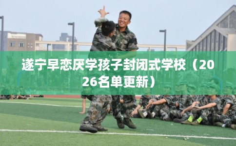遂宁早恋厌学孩子封闭式学校（2026名单更新）