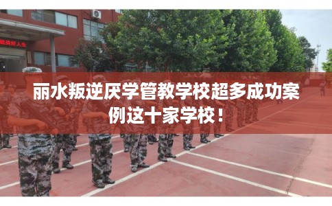 丽水叛逆厌学管教学校超多成功案例这十家学校! 丽水叛逆厌学管教学校超多成功案例这十家学校!