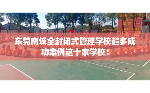 东莞南城全封闭式管理学校超多成功案例这十家学校！