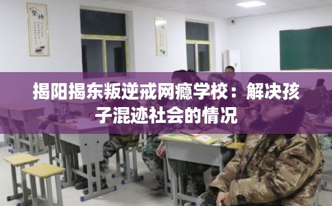揭阳揭东叛逆戒网瘾学校：解决孩子混迹社会的情况