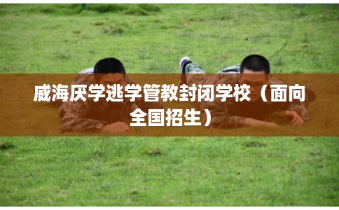 威海厌学逃学管教封闭学校（面向全国招生）