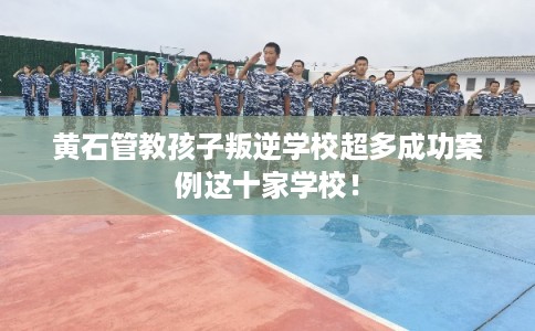 黄石管教孩子叛逆学校超多成功案例这十家学校！