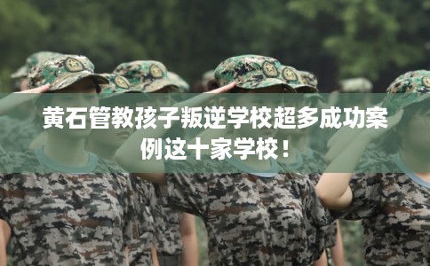 黄石管教孩子叛逆学校超多成功案例这十家学校！