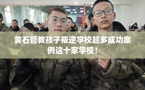 黄石管教孩子叛逆学校超多成功案例这十家学校！