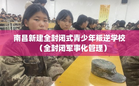 南昌新建全封闭式青少年叛逆学校（全封闭军事化管理）