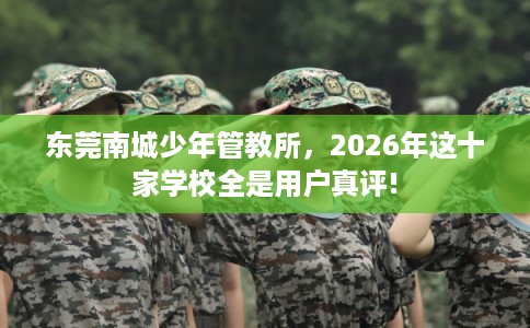 东莞南城少年管教所，2026年这十家学校全是用户真评!