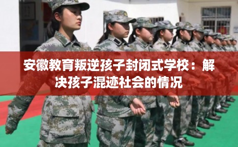安徽教育叛逆孩子封闭式学校：解决孩子混迹社会的情况