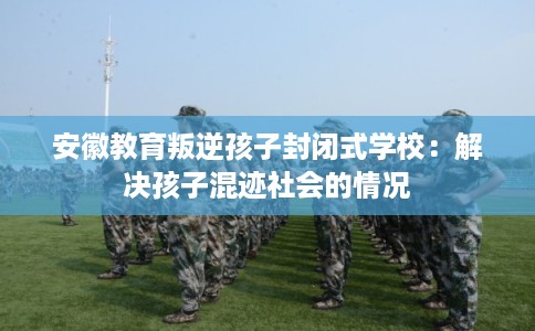 安徽教育叛逆孩子封闭式学校：解决孩子混迹社会的情况