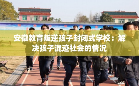 安徽教育叛逆孩子封闭式学校：解决孩子混迹社会的情况