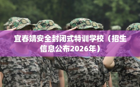 宜春靖安全封闭式特训学校（招生信息公布2026年）
