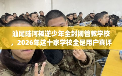 汕尾陆河叛逆少年全封闭管教学校，2026年这十家学校全是用户真评!