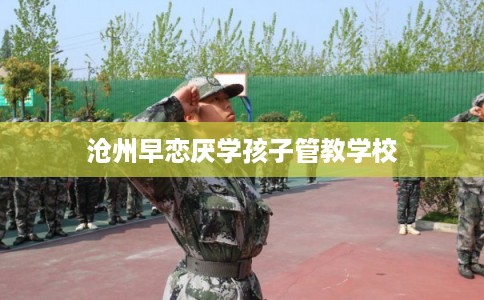 沧州早恋厌学孩子管教学校