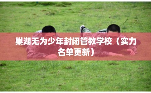 巢湖无为少年封闭管教学校（实力名单更新）