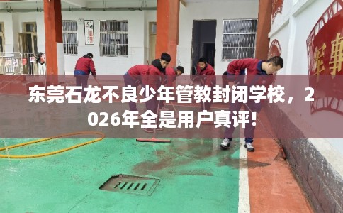 东莞石龙不良少年管教封闭学校，2026年全是用户真评!