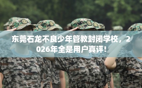 东莞石龙不良少年管教封闭学校，2026年全是用户真评!