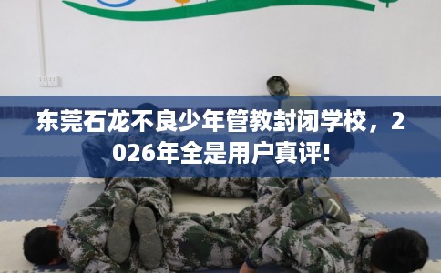 东莞石龙不良少年管教封闭学校，2026年全是用户真评!
