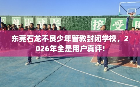 东莞石龙不良少年管教封闭学校，2026年全是用户真评!