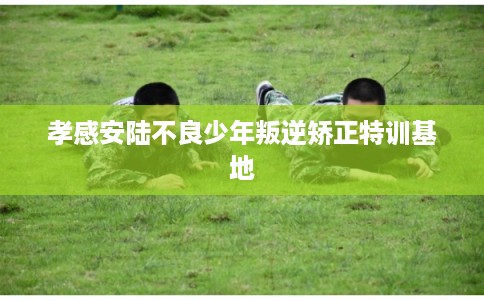 孝感安陆不良少年叛逆矫正特训基地