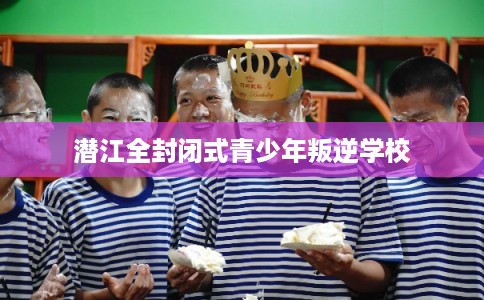 潜江全封闭式青少年叛逆学校 潜江全封闭式青少年叛逆学校