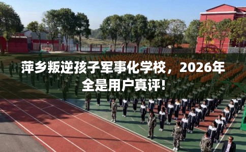 萍乡叛逆孩子军事化学校，2026年全是用户真评!