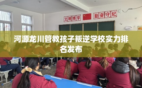 河源龙川管教孩子叛逆学校实力排名发布 河源龙川管教孩子叛逆学校实力排名发布