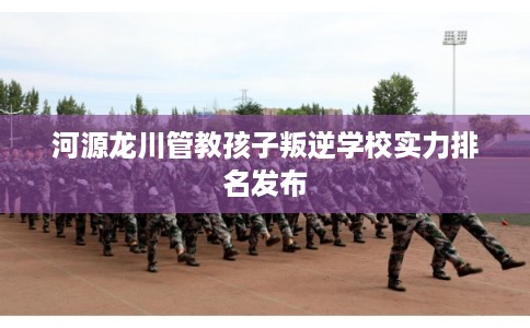 河源龙川管教孩子叛逆学校实力排名发布 河源龙川管教孩子叛逆学校实力排名发布