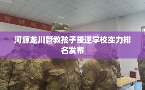 河源龙川管教孩子叛逆学校实力排名发布