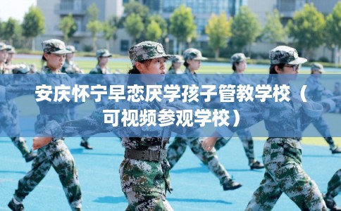 安庆怀宁早恋厌学孩子管教学校（可视频参观学校）