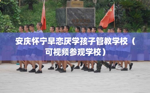 安庆怀宁早恋厌学孩子管教学校（可视频参观学校）
