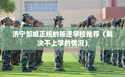 济宁邹城正规的叛逆学校推荐（解决不上学的情况）