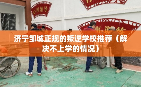 济宁邹城正规的叛逆学校推荐（解决不上学的情况）