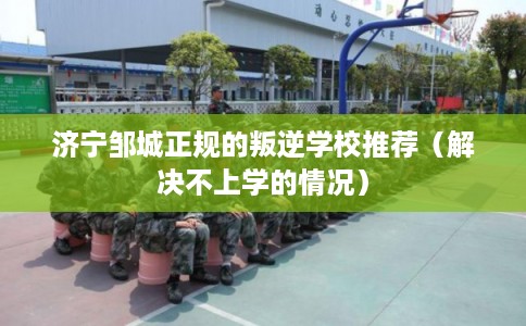 济宁邹城正规的叛逆学校推荐（解决不上学的情况）