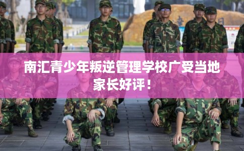 南汇青少年叛逆管理学校广受当地家长好评！