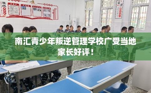 南汇青少年叛逆管理学校广受当地家长好评！