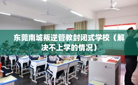 东莞南城叛逆管教封闭式学校(解决不上学的情况) 东莞南城叛逆管教封闭式学校(解决不上学的情况)