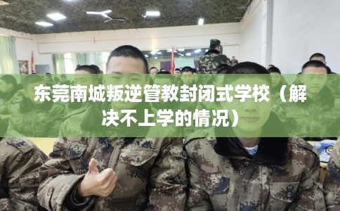 东莞南城叛逆管教封闭式学校(解决不上学的情况) 东莞南城叛逆管教封闭式学校(解决不上学的情况)