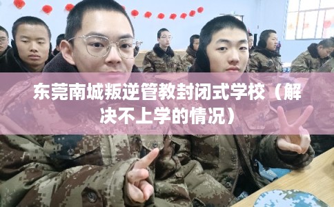 东莞南城叛逆管教封闭式学校（解决不上学的情况）