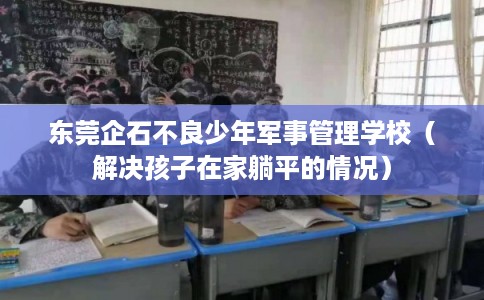 东莞企石不良少年军事管理学校（解决孩子在家躺平的情况）