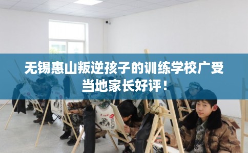 无锡惠山叛逆孩子的训练学校广受当地家长好评！