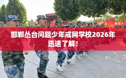 邯郸丛台问题少年戒网学校2026年迅速了解！