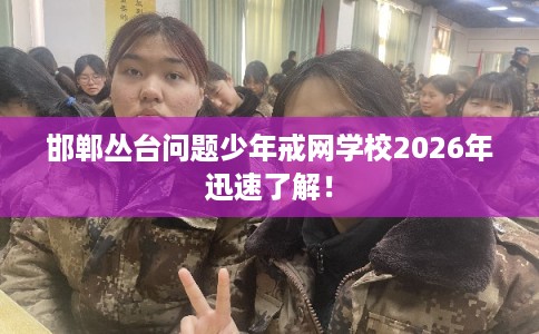 邯郸丛台问题少年戒网学校2026年迅速了解！