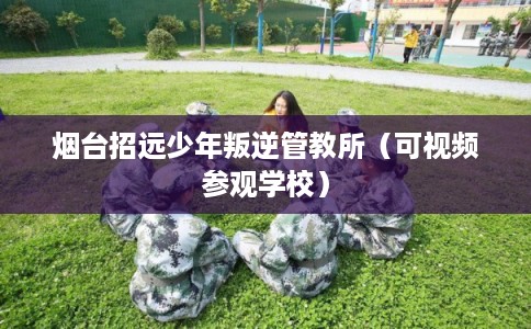 烟台招远少年叛逆管教所（可视频参观学校）